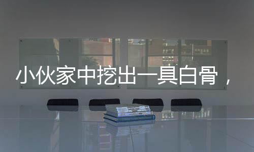 小伙家中挖出一具白骨，口中卻塞著石頭，結(jié)果卻讓現(xiàn)場人不淡定