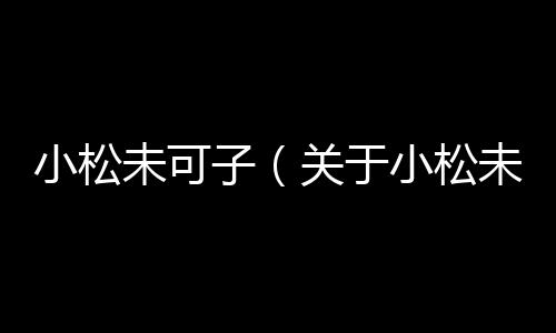 小松未可子（關(guān)于小松未可子的基本情況說明介紹）