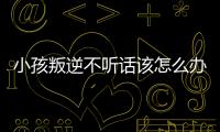 小孩叛逆不聽話該怎么辦（孩子不聽話叛逆怎么辦）