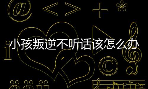 小孩叛逆不聽話該怎么辦（孩子不聽話叛逆怎么辦）