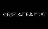小孩吃什么可以長(zhǎng)胖（吃什么可以長(zhǎng)胖）