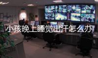 小孩晚上睡覺出汗怎么辦,小孩夜間出汗的原因分析與解決方法