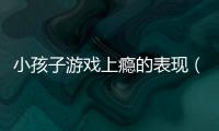小孩子游戲上癮的表現(xiàn)（小孩子游戲上癮）