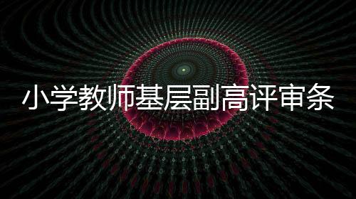 小學教師基層副高評審條件（小學教師評審副高職稱需哪些條件）