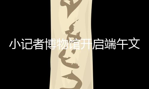 小記者博物館開啟端午文化之旅