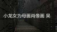 小龍女為母畫肖像畫 吳綺莉調侃:嫌我胖？【娛樂新聞】風尚中國網