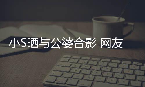 小S曬與公婆合影 網(wǎng)友:婆婆看起來好可怕【娛樂新聞】風(fēng)尚中國網(wǎng)