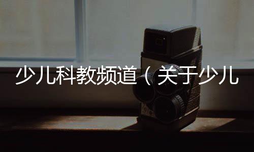 少兒科教頻道（關于少兒科教頻道的基本情況說明介紹）