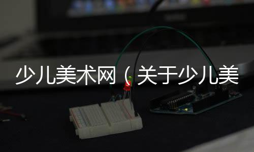 少兒美術網（關于少兒美術網的基本情況說明介紹）