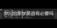 少兒啟蒙學英語有必要嗎 少兒啟蒙學英語