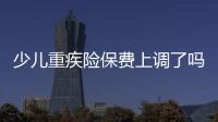 少兒重疾險保費上調了嗎 兒童重疾險價格怎么算