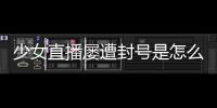 少女直播屢遭封號是怎么回事？少女直播視頻在哪里可以看到？