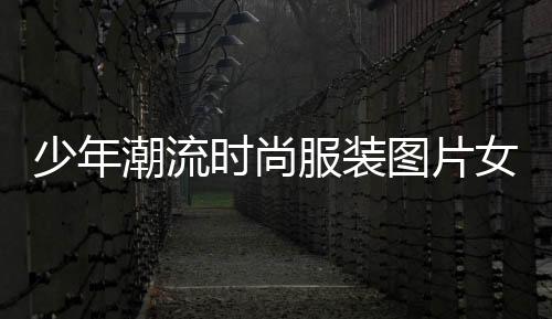 少年潮流時尚服裝圖片女(少年潮流發型圖片)