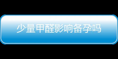 少量甲醛影響備孕嗎