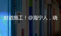 封道施工！@海寧人，繞行線路來了→
