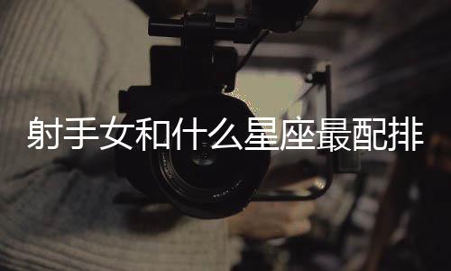 射手女和什么星座最配排行 射手女和什么星座最配排行榜