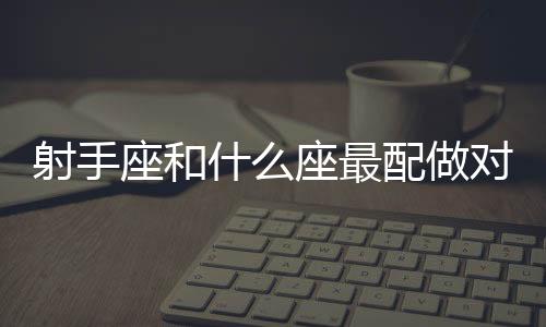 射手座和什么座最配做對象 射手座和什么座最配做情侶