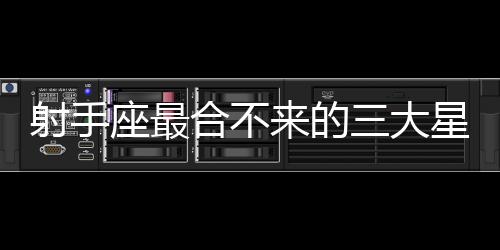 射手座最合不來的三大星座 射手座最合不來的三大星座是什么