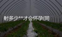 射多少**才會(huì)懷孕(同房后幾天可以知道懷孕)