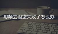 射頻去眼袋失敗了怎么辦 射頻去眼袋修復多少錢