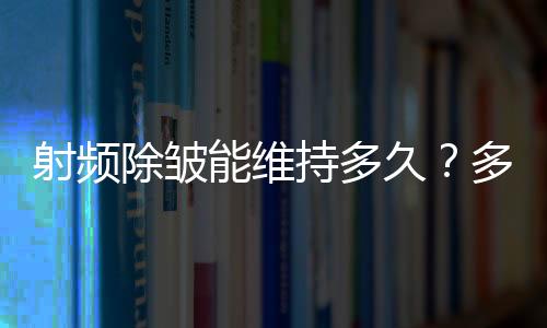 射頻除皺能維持多久？多久看到果？費用