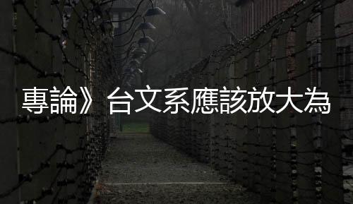 專論》臺文系應該放大為：「臺灣學」的系統建構