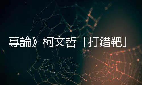 專論》柯文哲「打錯靶」的選戰(zhàn)失策效應(yīng)