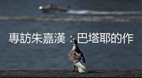 專訪朱嘉漢：巴塔耶的作品是加速器，他讓我在文學裡感覺更自由