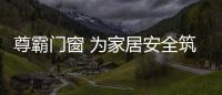 尊霸門窗 為家居安全筑起堅實的城墻