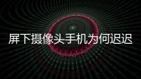 屏下攝像頭手機(jī)為何遲遲不能上市：屏幕和技術(shù)成本或成主要難題,經(jīng)驗(yàn)交流