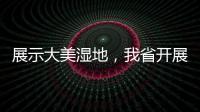 展示大美濕地，我省開展“荊楚美 濕地行”系列宣傳活動