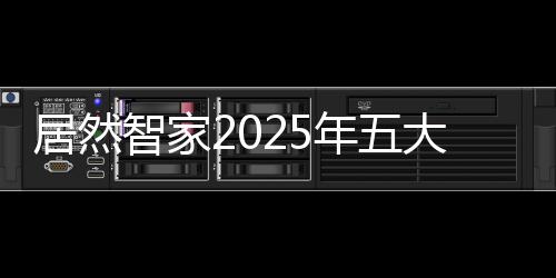 居然智家2025年五大規劃,透露出哪些重要信息?