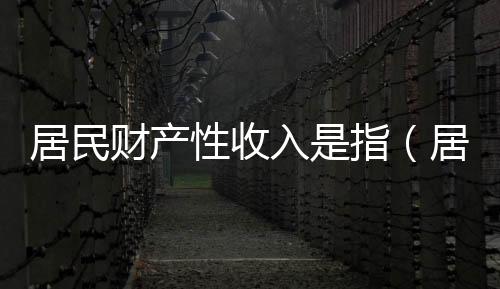 居民財產性收入是指（居民財產性收入）