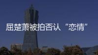 屈楚蕭被拍否認(rèn)“戀情”？女方又是如何回應(yīng)的？