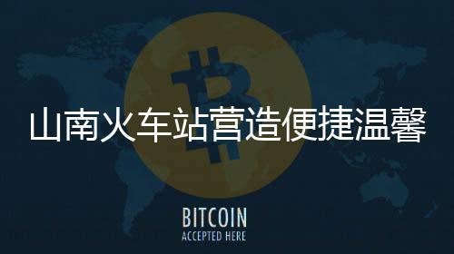 山南火車站營造便捷溫馨出行環境