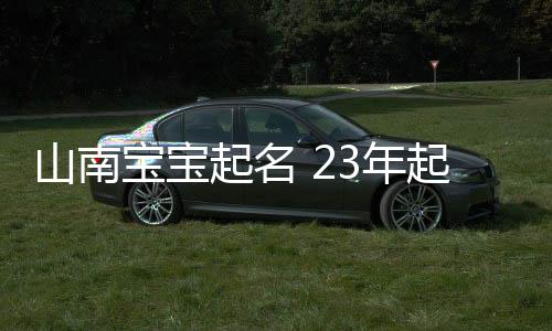 山南寶寶起名 23年起名經驗 國學起名新勢力