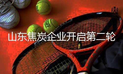 山東焦炭企業開啟第二輪提漲