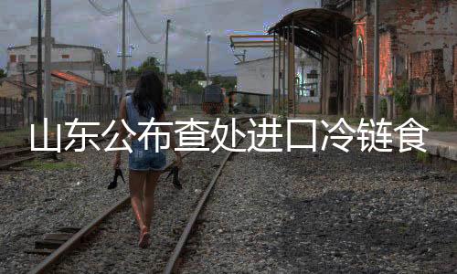 山東公布查處進(jìn)口冷鏈?zhǔn)称芬咔榉揽剡`法行為典型案例