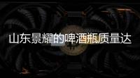 山東景耀的啤酒瓶質(zhì)量達到國標優(yōu)等品標準,企業(yè)新聞