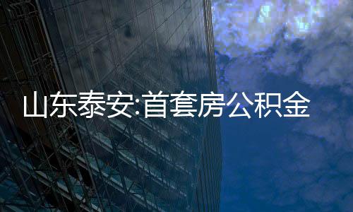 山東泰安:首套房公積金貸款較低首付款比例降至20%