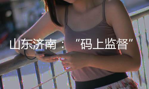 山東濟南：“碼上監督”開啟信用監管新模式
