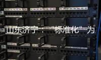 山東濟寧：“標準化”為企業發展插上騰飛的翅膀