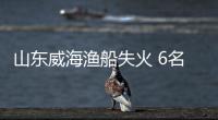 山東威海漁船失火 6名失蹤人員仍在搜救
