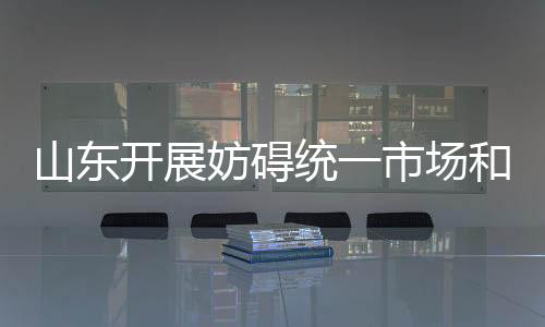 山東開展妨礙統(tǒng)一市場(chǎng)和公平競(jìng)爭(zhēng)政策措施清理工作