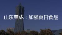 山東榮成：加強夏日食品安全監管