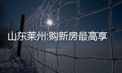 山東萊州:購新房最高享1萬元/套購房補貼,契稅補貼50%