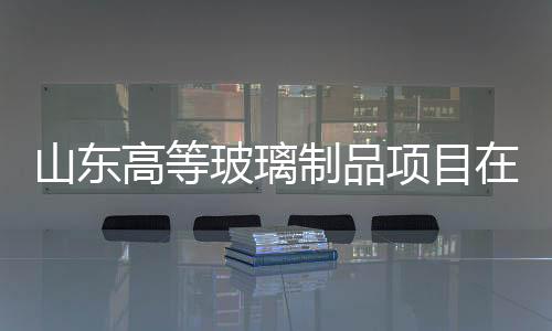 山東高等玻璃制品項目在甘肅古浪開工,企業新聞