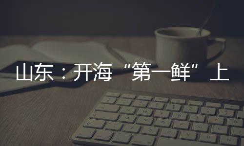 山東：開海“第一鮮”上岸被搶購