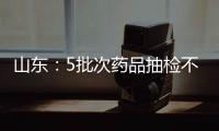 山東：5批次藥品抽檢不合格