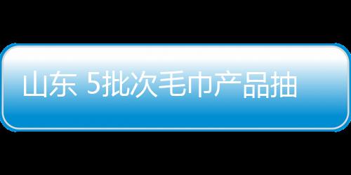 山東 5批次毛巾產品抽檢不合格